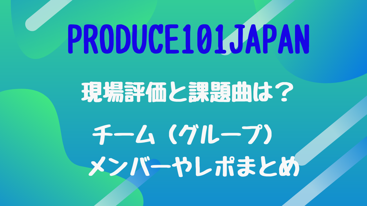 Produce101japan現場評価と課題曲は チーム グループ メンバーやレポまとめ トレンドポップ